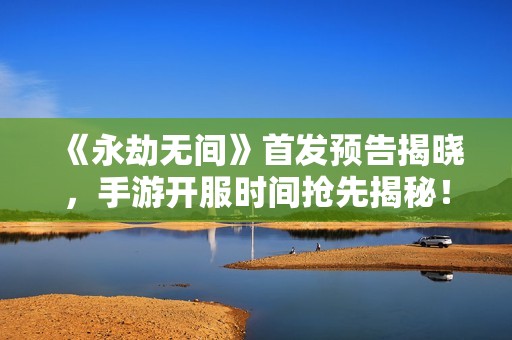 《永劫無間》首發預告揭曉，手游開服時間搶先揭秘！
