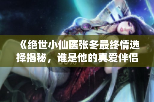 《絕世小仙醫(yī)張冬最終情選擇揭秘，誰是他的真愛伴侶》
