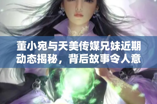 董小宛與天美傳媒兄妹近期動態揭秘，背后故事令人意想不到