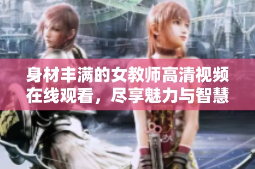 身材豐滿的女教師高清視頻在線觀看，盡享魅力與智慧的結(jié)合