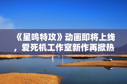 《星鳴特攻》動畫即將上線，愛死機工作室新作再掀熱潮