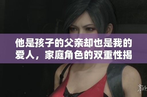 他是孩子的父親卻也是我的愛人，家庭角色的雙重性揭秘