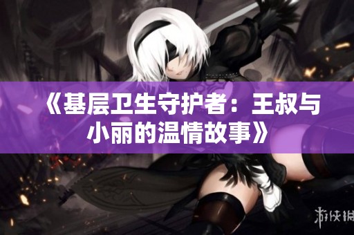 《基層衛(wèi)生守護者：王叔與小麗的溫情故事》