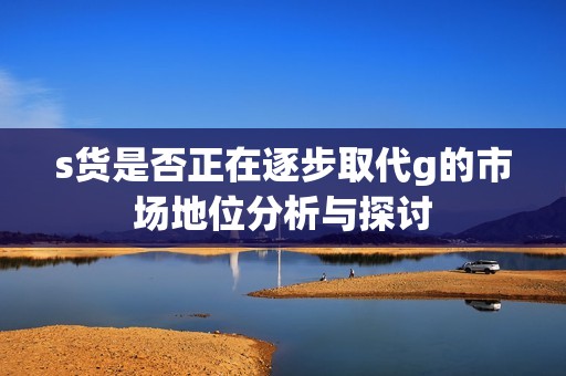 s貨是否正在逐步取代g的市場地位分析與探討