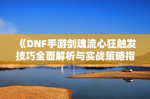 《DNF手游劍魂流心狂觸發技巧全面解析與實戰策略指南》