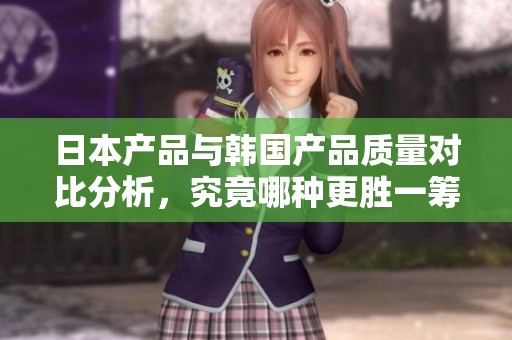 日本產(chǎn)品與韓國產(chǎn)品質(zhì)量對比分析，究竟哪種更勝一籌