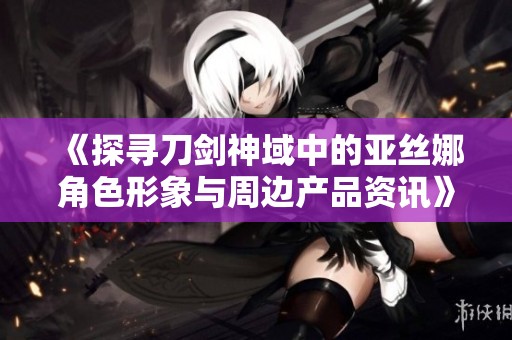 《探尋刀劍神域中的亞絲娜角色形象與周邊產(chǎn)品資訊》