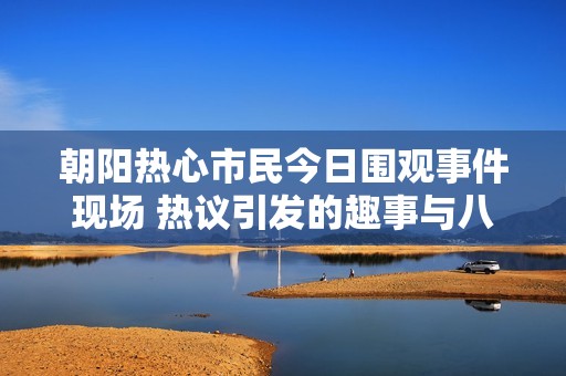 朝陽熱心市民今日圍觀事件現(xiàn)場 熱議引發(fā)的趣事與八卦