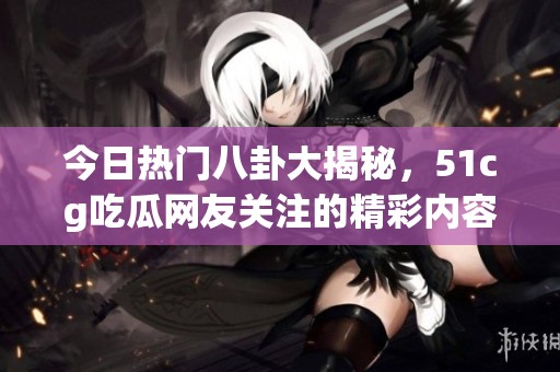 今日熱門八卦大揭秘，51cg吃瓜網友關注的精彩內容一覽