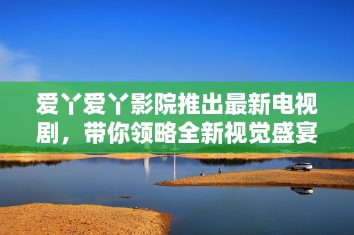 愛丫愛丫影院推出最新電視劇，帶你領略全新視覺盛宴