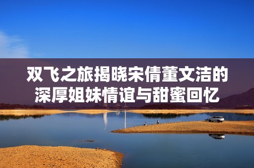雙飛之旅揭曉宋倩董文潔的深厚姐妹情誼與甜蜜回憶