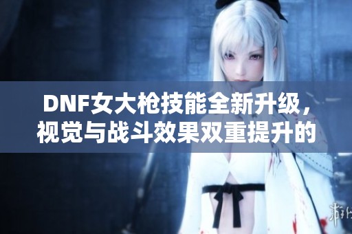 DNF女大槍技能全新升級，視覺與戰斗效果雙重提升的精彩體驗