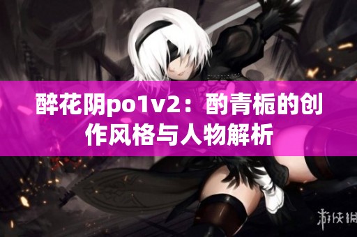 醉花陰po1v2：酌青梔的創作風格與人物解析