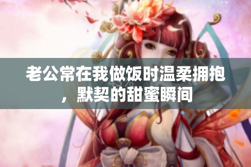 老公常在我做飯時溫柔擁抱，默契的甜蜜瞬間