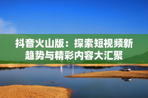 抖音火山版：探索短視頻新趨勢與精彩內容大匯聚