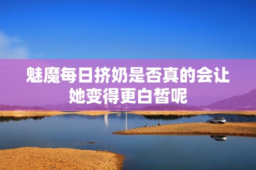 魅魔每日擠奶是否真的會(huì)讓她變得更白皙呢