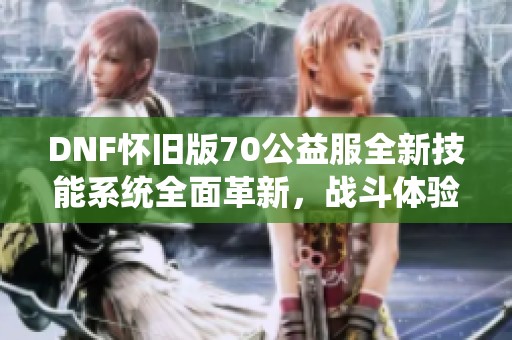 DNF懷舊版70公益服全新技能系統(tǒng)全面革新，戰(zhàn)斗體驗(yàn)大提升！