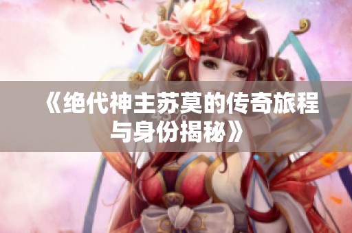 《絕代神主蘇莫的傳奇旅程與身份揭秘》