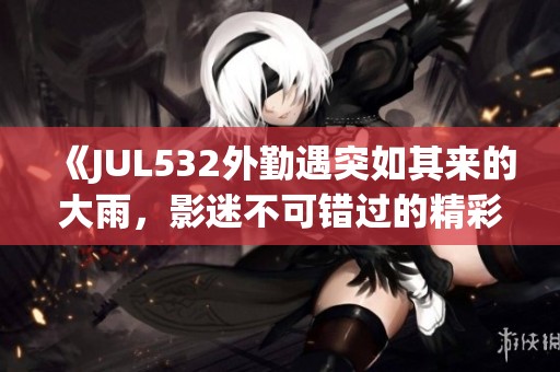 《JUL532外勤遇突如其來的大雨，影迷不可錯過的精彩故事》
