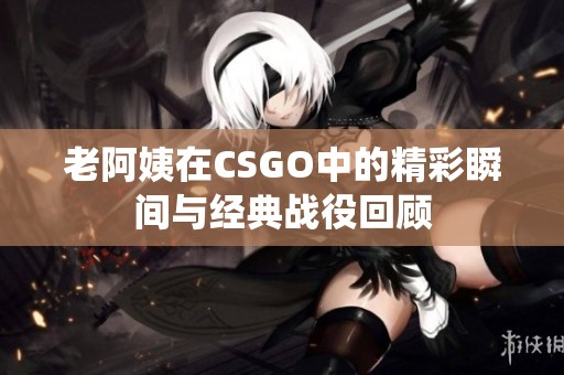 老阿姨在CSGO中的精彩瞬間與經(jīng)典戰(zhàn)役回顧