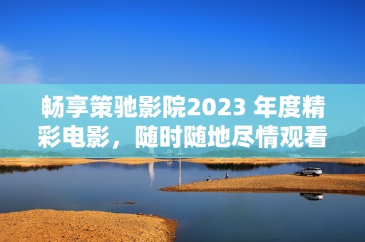 暢享策馳影院2023 年度精彩電影，隨時隨地盡情觀看