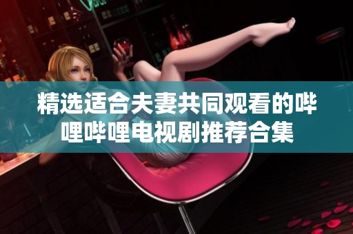 精選適合夫妻共同觀看的嗶哩嗶哩電視劇推薦合集