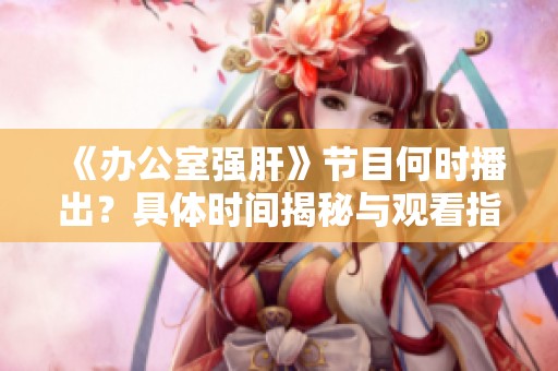 《辦公室強肝》節(jié)目何時播出？具體時間揭秘與觀看指南
