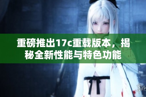 重磅推出17c重載版本，揭秘全新性能與特色功能