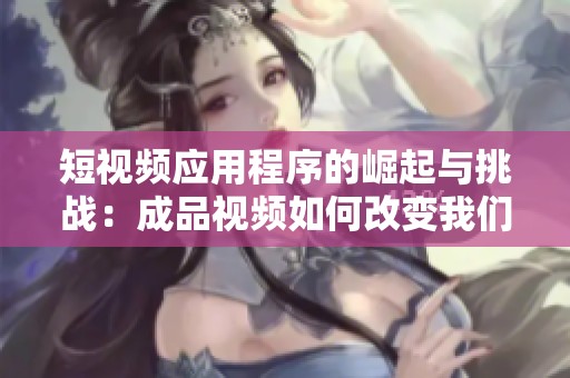 短視頻應(yīng)用程序的崛起與挑戰(zhàn)：成品視頻如何改變我們的生活