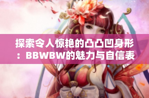 探索令人驚艷的凸凸凹身形：BBWBW的魅力與自信表現