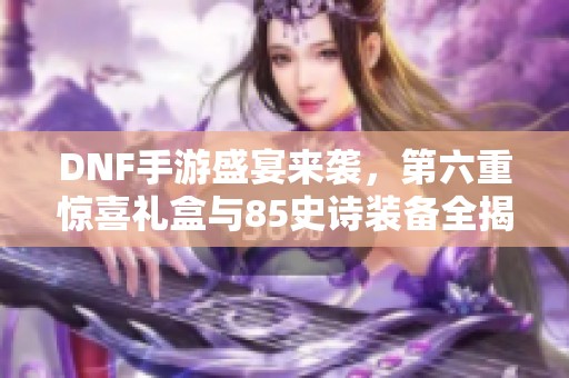 DNF手游盛宴來襲，第六重驚喜禮盒與85史詩裝備全揭秘