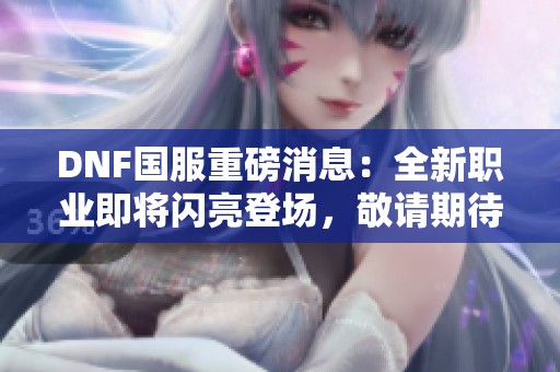 DNF國服重磅消息：全新職業即將閃亮登場，敬請期待！