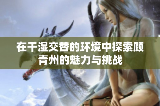 在干濕交替的環境中探索顧青州的魅力與挑戰