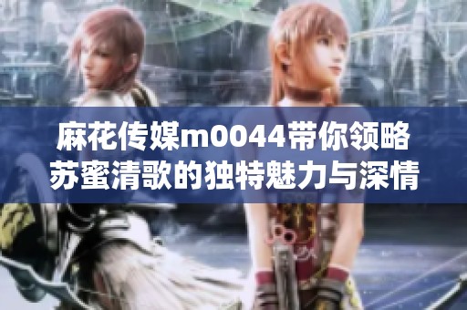 麻花傳媒m0044帶你領略蘇蜜清歌的獨特魅力與深情演繹