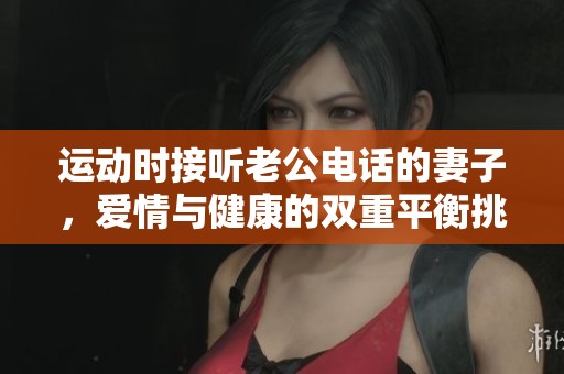 運動時接聽老公電話的妻子，愛情與健康的雙重平衡挑戰(zhàn)