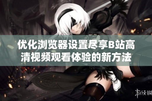 優化瀏覽器設置盡享B站高清視頻觀看體驗的新方法