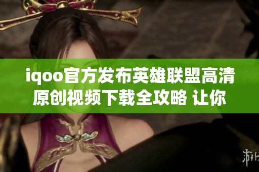 iqoo官方發布英雄聯盟高清原創視頻下載全攻略 讓你盡享游戲精彩瞬間