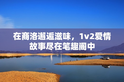 在商洛邂逅滋味，1v2愛情故事盡在筆趣閣中