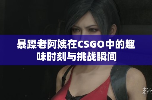 暴躁老阿姨在CSGO中的趣味時刻與挑戰瞬間
