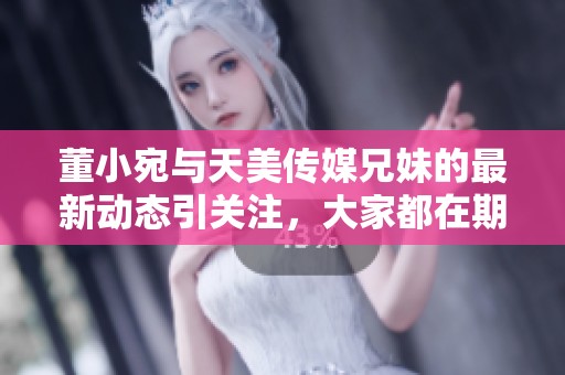 董小宛與天美傳媒兄妹的最新動態(tài)引關(guān)注，大家都在期待什么？