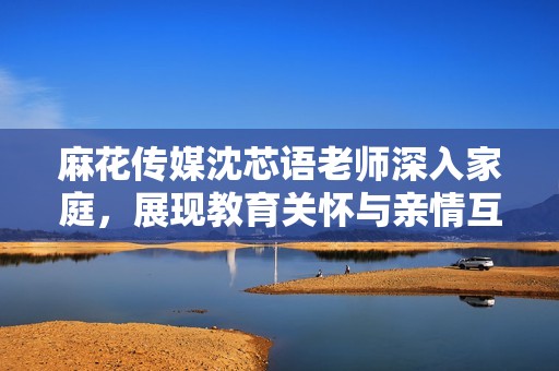 麻花傳媒沈芯語老師深入家庭，展現教育關懷與親情互動