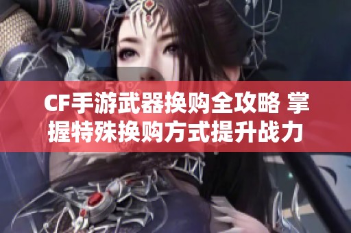 CF手游武器換購全攻略 掌握特殊換購方式提升戰力