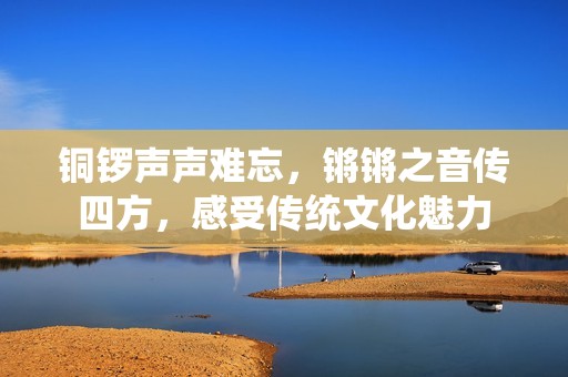 銅鑼聲聲難忘，鏘鏘之音傳四方，感受傳統文化魅力