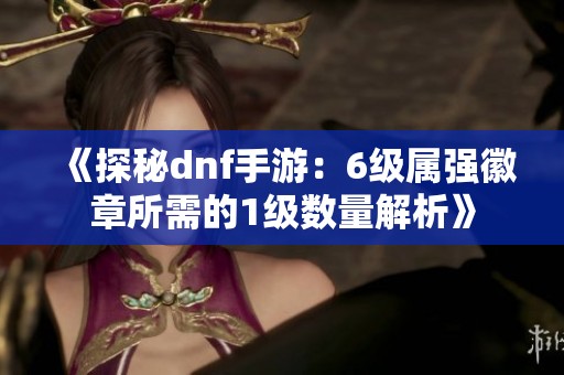 《探秘dnf手游：6級屬強徽章所需的1級數量解析》