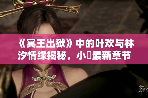 《冥王出獄》中的葉歡與林汐情緣揭秘，小說最新章節(jié)動態(tài)盤點