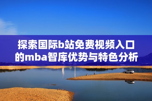 探索國際b站免費視頻入口的mba智庫優勢與特色分析