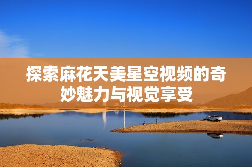 探索麻花天美星空視頻的奇妙魅力與視覺享受