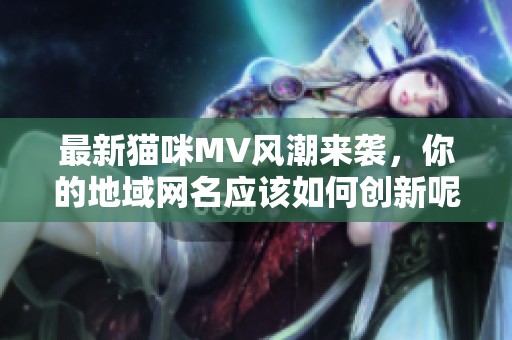 最新貓咪MV風(fēng)潮來襲，你的地域網(wǎng)名應(yīng)該如何創(chuàng)新呢