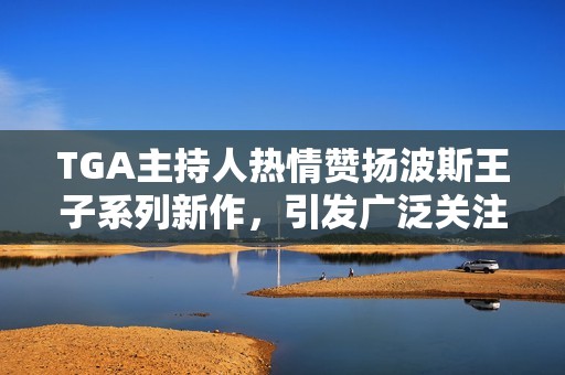 TGA主持人熱情贊揚(yáng)波斯王子系列新作，引發(fā)廣泛關(guān)注討論