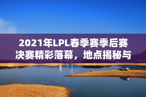 2021年LPL春季賽季后賽決賽精彩落幕，地點揭秘與回顧